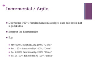 +
Incremental / Agile
n  Delivering 100% requirements in a single-pass release is not
a good idea
n  Stagger the functionality
n  E.g.
n  MVP: 30% functionality, 100% “Done”
n  Rel1: 60% functionality 100%,“Done”
n  Rel 2: 80% functionality, 100% “Done”
n  Rel 3: 100% functionality, 100% “Done”
 