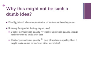 +
Why this might not be such a
dumb idea?
n  Finally, it’s all about economics of software development
n  If everything else being equal, and
n  Cost of downstream quality >> cost of upstream quality, then it
makes sense to build that first
n  Cost of downstream quality ≅	
 cost of upstream quality, then it
might make sense to work on other variables?
 