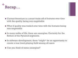 +
Recap…
n  Current freemium is a smart trade-off of features over time
with the quality being non-negotiable
n  What if quality was traded over time with the features being
non-negotiable
n  In many walks of life, there are examples. Certainly for the
Bottom of the Pyramid segments.
n  In software development, there *might* be an opportunity to
create a true level-playing field among all users
n  Can you think of some examples?
 