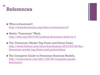 +
References
n  What is freemium?,
http://www.freemium.org/what-is-freemium-2/
n  Makin “Freemium”Work,
http://hbr.org/2014/05/making-freemium-work/ar/1
n  The ‘Freemium’ Model:Top Flaws and Potent Fixes,
http://www.forbes.com/sites/brettnelson/2013/07/23/the-
freemium-model-top-flaws-and-potent-fixes/
n  The Complete Guide to Freemium Business Models,
http://techcrunch.com/2011/09/04/complete-guide-
freemium/
 