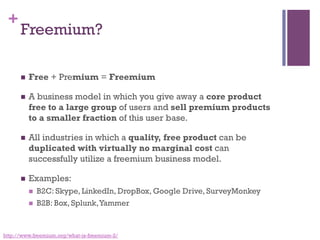 +
Freemium?
n  Free + Premium = Freemium
n  A business model in which you give away a core product
free to a large group of users and sell premium products
to a smaller fraction of this user base. 
n  All industries in which a quality, free product can be
duplicated with virtually no marginal cost can
successfully utilize a freemium business model.
n  Examples:
n  B2C: Skype, LinkedIn, DropBox, Google Drive, SurveyMonkey
n  B2B: Box, Splunk,Yammer
http://www.freemium.org/what-is-freemium-2/
 