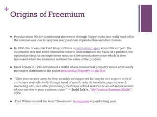 +
Origins of Freemium
n  Popular since 80s by distributing shareware through floppy disks, but really took off in
the internet-era due to very low marginal cost of production and distribution.
n  In 1983, the Economist Carl Shapiro wrote a fascinating paper about this subject. His
conclusion was that since customers tend to underestimate the value of a product, the
optimal pricing for an experience good is a low introductory price which is then
increased when the customer realizes the value of the product.
n  Ester Dyson in 1994 envisioned a world where intellectual property would cost nearly
nothing to distribute in the paper Intellectual Property on the Net.
n  “Give your service away for free,possibly ad supported but maybe not,acquire a lot of
customers very efficiently through word of mouth,referral networks,organic search
marketing,etc.,then offer premium priced value added services or an enhanced version
of your service to your customer base.” --- Jarid Lukin,“My Favorite Business Model”,
2006
n   Fred Wilson coined the term “Freemium” in response to Jarid’s blog post.
 