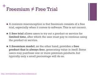 +
Freemium ≠ Free Trial
n  A common misconception is that freemium consists of a free
trial, especially when it comes to software.This is not correct. 
n  A free trial allows users to try out a product or service for
limited time, after which the user must pay to continue using
the product or service.
n  A freemium model, on the other hand, provides a free
product that is always free, generating value in itself. Some
users may purchase one or more premium products, but
typically only a small percentage will do so.
http://www.freemium.org/what-is-freemium-2/
 