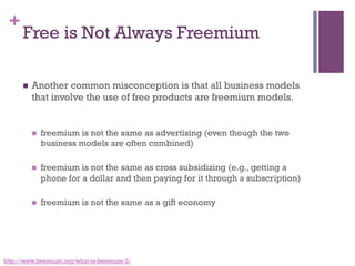 +
Free is Not Always Freemium
n  Another common misconception is that all business models
that involve the use of free products are freemium models.
n  freemium is not the same as advertising (even though the two
business models are often combined)
n  freemium is not the same as cross subsidizing (e.g., getting a
phone for a dollar and then paying for it through a subscription)
n  freemium is not the same as a gift economy
http://www.freemium.org/what-is-freemium-2/
 