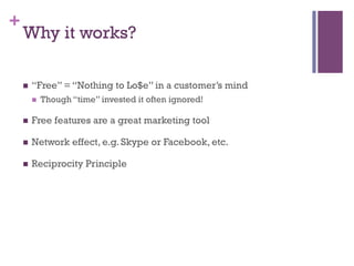 +
Why it works?
n  “Free” = “Nothing to Lo$e” in a customer’s mind
n  Though “time” invested it often ignored!
n  Free features are a great marketing tool
n  Network effect, e.g. Skype or Facebook, etc.
n  Reciprocity Principle
 