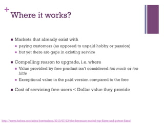 +
Where it works?
n  Markets that already exist with
n  paying customers (as opposed to unpaid hobby or passion)
n  but yet there are gaps in existing service
n  Compelling reason to upgrade, i.e. where
n  Value provided by free product isn’t considered too much or too
little
n  Exceptional value in the paid version compared to the free
n  Cost of servicing free users < Dollar value they provide
http://www.forbes.com/sites/brettnelson/2013/07/23/the-freemium-model-top-flaws-and-potent-fixes/
 
