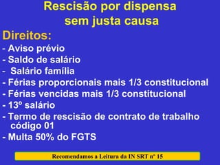 Rescisão por dispensa
sem justa causa
Direitos:
- Aviso prévio
- Saldo de salário
- Salário família
- Férias proporcionais mais 1/3 constitucional
- Férias vencidas mais 1/3 constitucional
- 13º salário
- Termo de rescisão de contrato de trabalho
código 01
- Multa 50% do FGTS
Recomendamos a Leitura da IN SRT nº 15
 