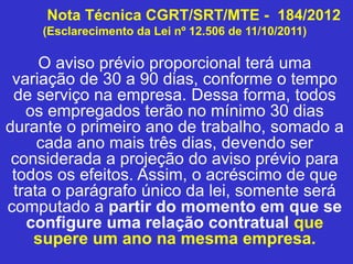Nota Técnica CGRT/SRT/MTE - 184/2012
(Esclarecimento da Lei nº 12.506 de 11/10/2011)
O aviso prévio proporcional terá uma
variação de 30 a 90 dias, conforme o tempo
de serviço na empresa. Dessa forma, todos
os empregados terão no mínimo 30 dias
durante o primeiro ano de trabalho, somado a
cada ano mais três dias, devendo ser
considerada a projeção do aviso prévio para
todos os efeitos. Assim, o acréscimo de que
trata o parágrafo único da lei, somente será
computado a partir do momento em que se
configure uma relação contratual que
supere um ano na mesma empresa.
 