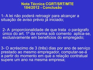 Nota Técnica CGRT/SRT/MTE
184/2012 - Conclusão
1- A lei não poderá retroagir para alcançar a
situação de aviso prévio já iniciado;
2- A proporcionalidade de que trata o parágrafo
único do art. 1º da norma sob comento aplica-se,
exclusivamente em benefícios do empregado;
3- O acréscimo de 3 (três) dias por ano de serviço
prestado ao mesmo empregador, computar-se-á
a partir do momento em que a relação contratual
supere um ano na mesma empresa;
 