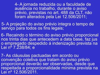 4- A jornada reduzida ou a faculdade de
ausência no trabalho, durante o aviso
prévio, previstas no art. 488 da CLT, não
foram alterados pela Lei 12.506/2011;
5- A projeção do aviso prévio integra o tempo de
serviço para todos os fins legais;
6- Recaindo o término do aviso prévio proporcional
nos trinta dias que antecedem a data base, faz jus
o empregado despedido á indenização prevista na
Lei nº 7.238/84; e
7- As cláusulas pactuadas em acordo ou
convenção coletiva que tratam do aviso prévio
proporcional deverão ser observadas, desde que
respeitada a proporcionalidade mínima prevista na
Lei nº 12.506/2011.
 