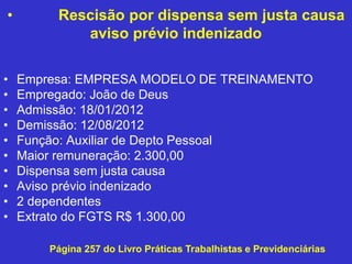 • Rescisão por dispensa sem justa causa
aviso prévio indenizado
• Empresa: EMPRESA MODELO DE TREINAMENTO
• Empregado: João de Deus
• Admissão: 18/01/2012
• Demissão: 12/08/2012
• Função: Auxiliar de Depto Pessoal
• Maior remuneração: 2.300,00
• Dispensa sem justa causa
• Aviso prévio indenizado
• 2 dependentes
• Extrato do FGTS R$ 1.300,00
Página 257 do Livro Práticas Trabalhistas e Previdenciárias
 