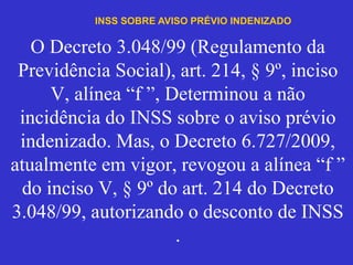 O Decreto 3.048/99 (Regulamento da
Previdência Social), art. 214, § 9º, inciso
V, alínea “f ”, Determinou a não
incidência do INSS sobre o aviso prévio
indenizado. Mas, o Decreto 6.727/2009,
atualmente em vigor, revogou a alínea “f ”
do inciso V, § 9º do art. 214 do Decreto
3.048/99, autorizando o desconto de INSS
.
INSS SOBRE AVISO PRÉVIO INDENIZADO
 