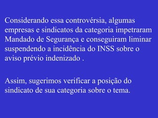 Considerando essa controvérsia, algumas
empresas e sindicatos da categoria impetraram
Mandado de Segurança e conseguiram liminar
suspendendo a incidência do INSS sobre o
aviso prévio indenizado .
Assim, sugerimos verificar a posição do
sindicato de sua categoria sobre o tema.
 