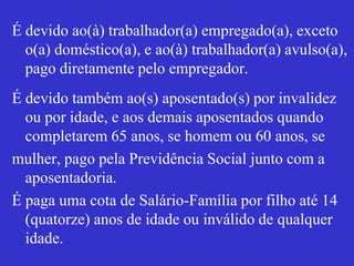 É devido ao(à) trabalhador(a) empregado(a), exceto
o(a) doméstico(a), e ao(à) trabalhador(a) avulso(a),
pago diretamente pelo empregador.
É devido também ao(s) aposentado(s) por invalidez
ou por idade, e aos demais aposentados quando
completarem 65 anos, se homem ou 60 anos, se
mulher, pago pela Previdência Social junto com a
aposentadoria.
É paga uma cota de Salário-Família por filho até 14
(quatorze) anos de idade ou inválido de qualquer
idade.
 