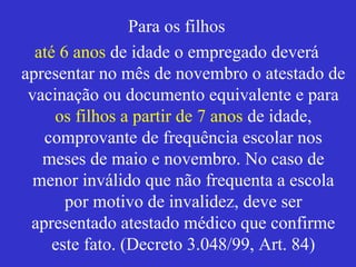 Para os filhos
até 6 anos de idade o empregado deverá
apresentar no mês de novembro o atestado de
vacinação ou documento equivalente e para
os filhos a partir de 7 anos de idade,
comprovante de frequência escolar nos
meses de maio e novembro. No caso de
menor inválido que não frequenta a escola
por motivo de invalidez, deve ser
apresentado atestado médico que confirme
este fato. (Decreto 3.048/99, Art. 84)
 