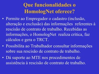 Que funcionalidades o
HomologNet oferece?
• Permite ao Empregador o cadastro (inclusão,
alteração e exclusão) das informações referentes à
rescisão de contrato de trabalho. Recebidas as
informações, o HomologNet realiza crítica, faz
cálculos e gera o TRCT.
• Possibilita ao Trabalhador consultar informações
sobre sua rescisão de contrato de trabalho.
• Dá suporte ao MTE nos procedimentos de
assistência à rescisão de contrato de trabalho.
 