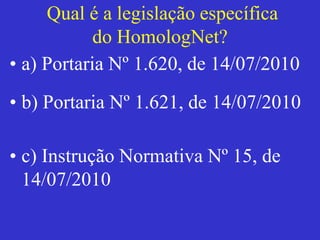 Qual é a legislação específica
do HomologNet?
• a) Portaria Nº 1.620, de 14/07/2010
• b) Portaria Nº 1.621, de 14/07/2010
• c) Instrução Normativa Nº 15, de
14/07/2010
 