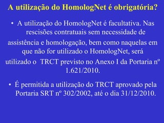 A utilização do HomologNet é obrigatória?
• A utilização do HomologNet é facultativa. Nas
rescisões contratuais sem necessidade de
assistência e homologação, bem como naquelas em
que não for utilizado o HomologNet, será
utilizado o TRCT previsto no Anexo I da Portaria nº
1.621/2010.
• É permitida a utilização do TRCT aprovado pela
Portaria SRT nº 302/2002, até o dia 31/12/2010.
 