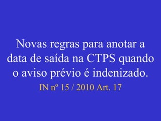 Novas regras para anotar a
data de saída na CTPS quando
o aviso prévio é indenizado.
IN nº 15 / 2010 Art. 17
 