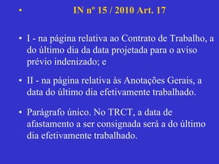 • IN nº 15 / 2010 Art. 17
• I - na página relativa ao Contrato de Trabalho, a
do último dia da data projetada para o aviso
prévio indenizado; e
• II - na página relativa às Anotações Gerais, a
data do último dia efetivamente trabalhado.
• Parágrafo único. No TRCT, a data de
afastamento a ser consignada será a do último
dia efetivamente trabalhado.
 