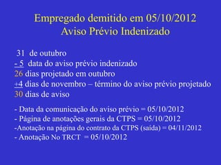 Empregado demitido em 05/10/2012
Aviso Prévio Indenizado
31 de outubro
- 5 data do aviso prévio indenizado
26 dias projetado em outubro
+4 dias de novembro – término do aviso prévio projetado
30 dias de aviso
- Data da comunicação do aviso prévio = 05/10/2012
- Página de anotações gerais da CTPS = 05/10/2012
-Anotação na página do contrato da CTPS (saída) = 04/11/2012
- Anotação No TRCT = 05/10/2012
 