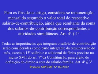 Para os fins deste artigo, considera-se remuneração
mensal do segurado o valor total do respectivo
salário-de-contribuição, ainda que resultante da soma
dos salários-de-contribuição correspondentes a
atividades simultâneas. Art. 4º § 1º
Todas as importâncias que integram o salário-de-contribuição
serão consideradas como parte integrante da remuneração do
mês, exceto o 13º salário e o adicional de férias previsto no
inciso XVII do art. 7º da Constituição, para efeito de
definição do direito à cota do salário-família. Art. 4º § 3º
Portaria MPS/MF Nº 02/2012
 