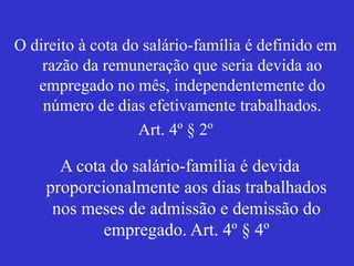 O direito à cota do salário-família é definido em
razão da remuneração que seria devida ao
empregado no mês, independentemente do
número de dias efetivamente trabalhados.
Art. 4º § 2º
A cota do salário-família é devida
proporcionalmente aos dias trabalhados
nos meses de admissão e demissão do
empregado. Art. 4º § 4º
 