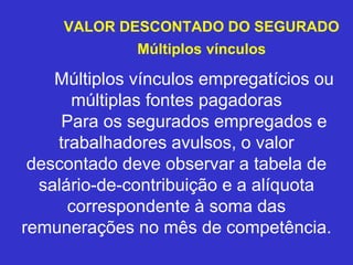 VALOR DESCONTADO DO SEGURADO
Múltiplos vínculos
Múltiplos vínculos empregatícios ou
múltiplas fontes pagadoras
Para os segurados empregados e
trabalhadores avulsos, o valor
descontado deve observar a tabela de
salário-de-contribuição e a alíquota
correspondente à soma das
remunerações no mês de competência.
 