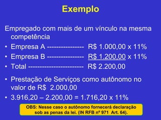 Exemplo
Empregado com mais de um vínculo na mesma
competência
• Empresa A ---------------- R$ 1.000,00 x 11%
• Empresa B ---------------- R$ 1.200,00 x 11%
• Total ------------------------ R$ 2.200,00
• Prestação de Serviços como autônomo no
valor de R$ 2.000,00
• 3.916,20 – 2.200,00 = 1.716,20 x 11%
OBS: Nesse caso o autônomo fornecerá declaração
sob as penas da lei. (IN RFB nº 971 Art. 64).
 