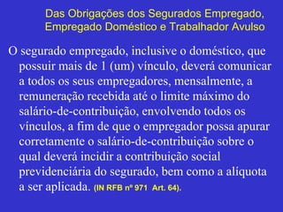 Das Obrigações dos Segurados Empregado,
Empregado Doméstico e Trabalhador Avulso
O segurado empregado, inclusive o doméstico, que
possuir mais de 1 (um) vínculo, deverá comunicar
a todos os seus empregadores, mensalmente, a
remuneração recebida até o limite máximo do
salário-de-contribuição, envolvendo todos os
vínculos, a fim de que o empregador possa apurar
corretamente o salário-de-contribuição sobre o
qual deverá incidir a contribuição social
previdenciária do segurado, bem como a alíquota
a ser aplicada. (IN RFB nº 971 Art. 64).
 