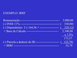 EXEMPLO: IRRF
Remuneração---------------------------------------- 3.000,00
(-) INSS 11% --------------------------------------- ( 330,00)
(-) Dependentes 2 x 164,56 = ------------------- ( 329,12)
= Base de Cálculo -------------------------------- 2.340,88
x 7,5%
175,57
(-) Parcela a deduzir do IR------------------------ ( 122,78)
= IRRF --------------------------------------------- 52,79
 