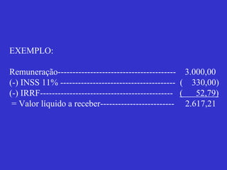EXEMPLO:
Remuneração---------------------------------------- 3.000,00
(-) INSS 11% --------------------------------------- ( 330,00)
(-) IRRF--------------------------------------------- ( 52,79)
= Valor líquido a receber------------------------- 2.617,21
 