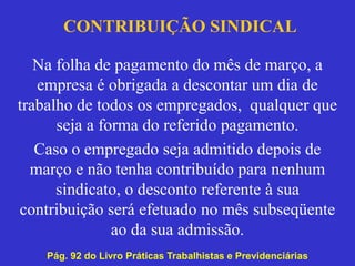 CONTRIBUIÇÃO SINDICAL
Na folha de pagamento do mês de março, a
empresa é obrigada a descontar um dia de
trabalho de todos os empregados, qualquer que
seja a forma do referido pagamento.
Caso o empregado seja admitido depois de
março e não tenha contribuído para nenhum
sindicato, o desconto referente à sua
contribuição será efetuado no mês subseqüente
ao da sua admissão.
Pág. 92 do Livro Práticas Trabalhistas e Previdenciárias
 