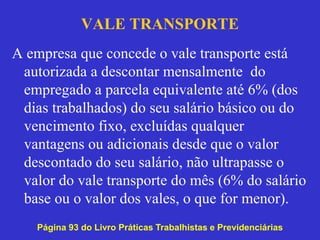 VALE TRANSPORTE
A empresa que concede o vale transporte está
autorizada a descontar mensalmente do
empregado a parcela equivalente até 6% (dos
dias trabalhados) do seu salário básico ou do
vencimento fixo, excluídas qualquer
vantagens ou adicionais desde que o valor
descontado do seu salário, não ultrapasse o
valor do vale transporte do mês (6% do salário
base ou o valor dos vales, o que for menor).
Página 93 do Livro Práticas Trabalhistas e Previdenciárias
 