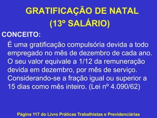 GRATIFICAÇÃO DE NATAL
(13º SALÁRIO)
CONCEITO:
É uma gratificação compulsória devida a todo
empregado no mês de dezembro de cada ano.
O seu valor equivale a 1/12 da remuneração
devida em dezembro, por mês de serviço.
Considerando-se a fração igual ou superior a
15 dias como mês inteiro. (Lei nº 4.090/62)
Página 117 do Livro Práticas Trabalhistas e Previdenciárias
 