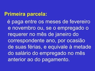 Primeira parcela:
é paga entre os meses de fevereiro
e novembro ou, se o empregado o
requerer no mês de janeiro do
correspondente ano, por ocasião
de suas férias, e equivale à metade
do salário do empregado no mês
anterior ao do pagamento.
 