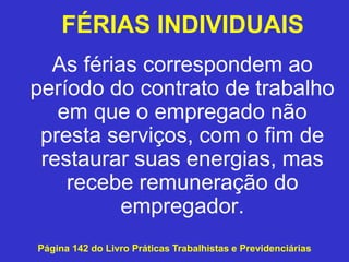 As férias correspondem ao
período do contrato de trabalho
em que o empregado não
presta serviços, com o fim de
restaurar suas energias, mas
recebe remuneração do
empregador.
Página 142 do Livro Práticas Trabalhistas e Previdenciárias
FÉRIAS INDIVIDUAIS
 