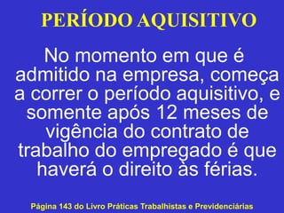 No momento em que é
admitido na empresa, começa
a correr o período aquisitivo, e
somente após 12 meses de
vigência do contrato de
trabalho do empregado é que
haverá o direito às férias.
Página 143 do Livro Práticas Trabalhistas e Previdenciárias
PERÍODO AQUISITIVO
 