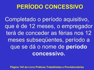 Completado o período aquisitivo,
que é de 12 meses, o empregador
terá de conceder as férias nos 12
meses subseqüentes, período a
que se dá o nome de período
concessivo.
Página 143 do Livro Práticas Trabalhistas e Previdenciárias
PERÍODO CONCESSIVO
 