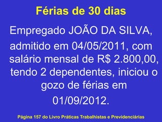 Férias de 30 dias
Empregado JOÃO DA SILVA,
admitido em 04/05/2011, com
salário mensal de R$ 2.800,00,
tendo 2 dependentes, iniciou o
gozo de férias em
01/09/2012.
Página 157 do Livro Práticas Trabalhistas e Previdenciárias
 