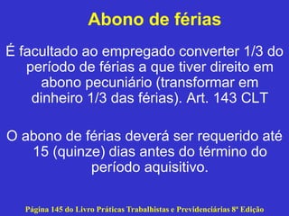 Abono de férias
É facultado ao empregado converter 1/3 do
período de férias a que tiver direito em
abono pecuniário (transformar em
dinheiro 1/3 das férias). Art. 143 CLT
O abono de férias deverá ser requerido até
15 (quinze) dias antes do término do
período aquisitivo.
Página 145 do Livro Práticas Trabalhistas e Previdenciárias 8ª Edição
 