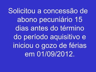 Solicitou a concessão de
abono pecuniário 15
dias antes do término
do período aquisitivo e
iniciou o gozo de férias
em 01/09/2012.
 