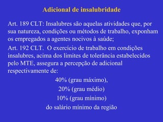 Adicional de insalubridade
Art. 189 CLT: Insalubres são aquelas atividades que, por
sua natureza, condições ou métodos de trabalho, exponham
os empregados a agentes nocivos à saúde;
Art. 192 CLT. O exercício de trabalho em condições
insalubres, acima dos limites de tolerância estabelecidos
pelo MTE, assegura a percepção de adicional
respectivamente de:
40% (grau máximo),
20% (grau médio)
10% (grau mínimo)
do salário mínimo da região
 