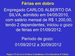 Férias em dobro
Empregado CARLOS ALBERTO DA
SILVA, admitido em 04/05/2010,
com salário mensal de R$ 1.200,00,
tendo 2 dependentes, iniciou o gozo
de férias em 01/09/2012.
Período de gozo:
01/09/2012 a 30/09/2012
Página 172 do Livro Práticas Trabalhistas e Previdenciárias 8ª Edição
 