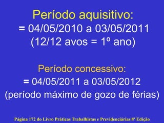 Período aquisitivo:
= 04/05/2010 a 03/05/2011
(12/12 avos = 1º ano)
Período concessivo:
= 04/05/2011 a 03/05/2012
(período máximo de gozo de férias)
Página 172 do Livro Práticas Trabalhistas e Previdenciárias 8ª Edição
 