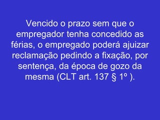 Vencido o prazo sem que o
empregador tenha concedido as
férias, o empregado poderá ajuizar
reclamação pedindo a fixação, por
sentença, da época de gozo da
mesma (CLT art. 137 § 1º ).
 