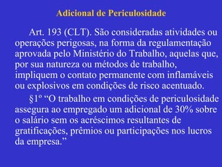 Adicional de Periculosidade
Art. 193 (CLT). São consideradas atividades ou
operações perigosas, na forma da regulamentação
aprovada pelo Ministério do Trabalho, aquelas que,
por sua natureza ou métodos de trabalho,
impliquem o contato permanente com inflamáveis
ou explosivos em condições de risco acentuado.
§1º “O trabalho em condições de periculosidade
assegura ao empregado um adicional de 30% sobre
o salário sem os acréscimos resultantes de
gratificações, prêmios ou participações nos lucros
da empresa.”
 