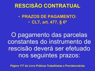 RESCISÃO CONTRATUAL
• PRAZOS DE PAGAMENTO:
• CLT, art. 477, § 6º
O pagamento das parcelas
constantes do instrumento de
rescisão deverá ser efetuado
nos seguintes prazos:
Página 177 do Livro Práticas Trabalhistas e Previdenciárias
 