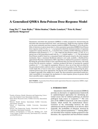 Risk Analysis DOI: 10.1111/risa.12561
A Generalized QMRA Beta-Poisson Dose-Response Model
Gang Xie,1,2,∗
Anne Roiko,2,3
Helen Stratton,2
Charles Lemckert,2,4
Peter K. Dunn,1
and Kerrie Mengersen5
Quantitative microbial risk assessment (QMRA) is widely accepted for characterizing the
microbial risks associated with food, water, and wastewater. Single-hit dose-response models
are the most commonly used dose-response models in QMRA. Denoting PI (d) as the proba-
bility of infection at a given mean dose d, a three-parameter generalized QMRA beta-Poisson
dose-response model, PI (d|α, β, r∗
), is proposed in which the minimum number of organisms
required for causing infection, Kmin, is not ﬁxed, but a random variable following a geometric
distribution with parameter 0 < r∗
≤ 1. The single-hit beta-Poisson model, PI (d|α, β), is a
special case of the generalized model with Kmin = 1 (which implies r∗
= 1). The generalized
beta-Poisson model is based on a conceptual model with greater detail in the dose-response
mechanism. Since a maximum likelihood solution is not easily available, a likelihood-free
approximate Bayesian computation (ABC) algorithm is employed for parameter estimation.
By ﬁtting the generalized model to four experimental data sets from the literature, this study
reveals that the posterior median r∗
estimates produced fall short of meeting the required
condition of r∗
= 1 for single-hit assumption. However, three out of four data sets ﬁtted by
the generalized models could not achieve an improvement in goodness of ﬁt. These combined
results imply that, at least in some cases, a single-hit assumption for characterizing the dose-
response process may not be appropriate, but that the more complex models may be difﬁcult
to support especially if the sample size is small. The three-parameter generalized model pro-
vides a possibility to investigate the mechanism of a dose-response process in greater detail
than is possible under a single-hit model.
KEY WORDS: A generalized beta-Poisson model; approximate Bayesian computation; QMRA; single-
hit beta-Poisson models
1Faculty of Science, Health, Education and Engineering, Univer-
sity of the Sunshine Coast, Queensland, Australia.
2Smart Water Research Centre, Grifﬁth University, Queensland,
Australia.
3Menzies Health Institute Queensland, Grifﬁth University,
Queensland, Australia.
4School of Engineering, Grifﬁth University, Queensland
Australia.
5Science and Engineering Faculty, Queensland University of
Technology, Queensland, Australia.
∗Address correspondence to Gang Xie, Building G51, Gold
Coast Campus, Grifﬁth University, Queensland 4222, Australia;
g.xie@grifﬁth.edu.au.
1. INTRODUCTION
Quantitative microbial risk assessment (QMRA)
provides an alternative or supplementary framework
to epidemiological approaches for identifying po-
tential excess risk for deﬁned pathways of selected
pathogens from source to recipients.(1,2)
The core
part of the QMRA framework is the dose-response
analysis, which models the mathematical charac-
terization of the relationship between the dose
administered and the probability of an adverse effect
(typically, the probability of infection, denoted by
PI (·)) in the exposed population.(1,2)
Among differ-
ent microbial dose-response models proposed in the
literature, the exponential and beta-Poisson models
1 0272-4332/16/0100-0001$22.00/1 C 2016 Society for Risk Analysis
 