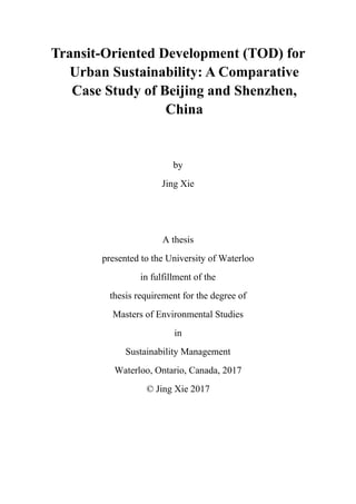 Transit-Oriented Development (TOD) for
Urban Sustainability: A Comparative
Case Study of Beijing and Shenzhen,
China
by
Jing Xie
A thesis
presented to the University of Waterloo
in fulfillment of the
thesis requirement for the degree of
Masters of Environmental Studies
in
Sustainability Management
Waterloo, Ontario, Canada, 2017
© Jing Xie 2017
 